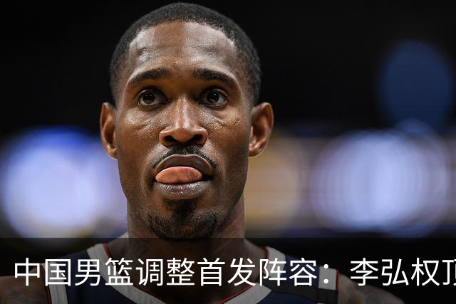 中国男篮调整首发阵容：李弘权顶替王俊杰首发 杨瀚森继续替补