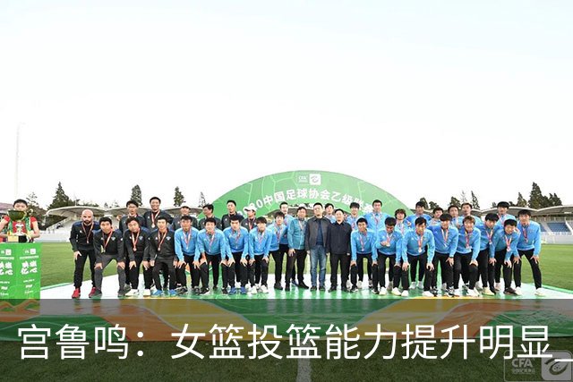 宫鲁鸣：女篮投篮能力提升明显 盼海外球员尽早归队