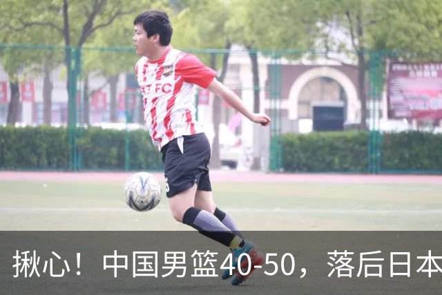 揪心！中国男篮40-50，落后日本男篮十分，老叔用人换人引争议！